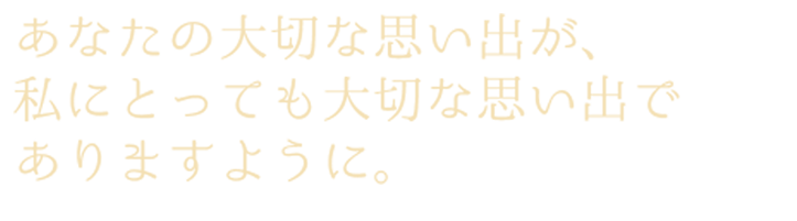 あなたの大切な思い出が、私にとっても大切な思い出でありますように。